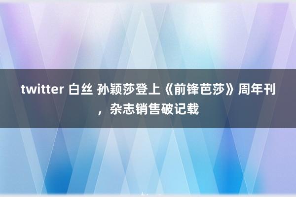 twitter 白丝 孙颖莎登上《前锋芭莎》周年刊，杂志销售破记载