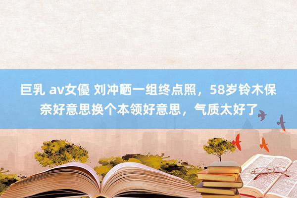 巨乳 av女優 刘冲晒一组终点照，58岁铃木保奈好意思换个本领好意思，气质太好了