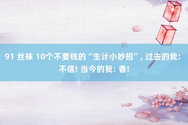 91 丝袜 10个不要钱的“生计小妙招”， 过去的我: 不信! 当今的我: 香!