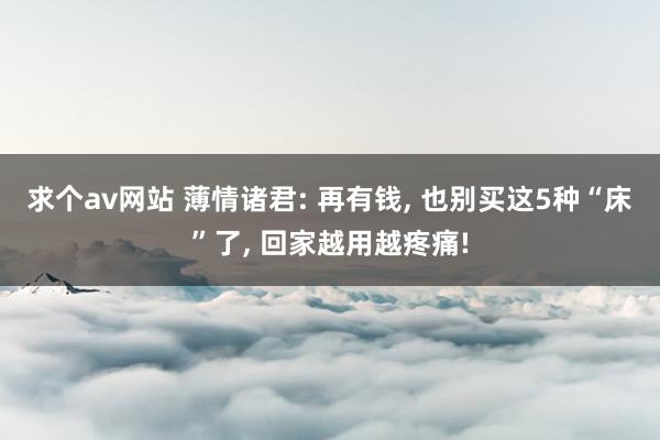 求个av网站 薄情诸君: 再有钱， 也别买这5种“床”了， 回家越用越疼痛!