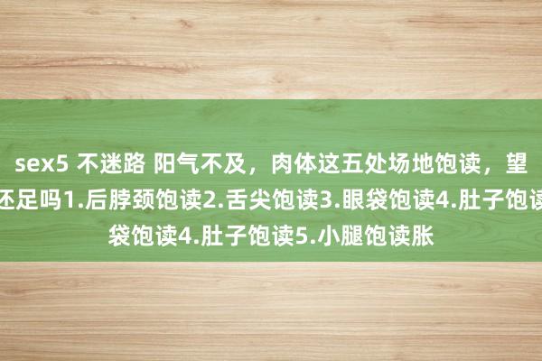 sex5 不迷路 阳气不及，肉体这五处场地饱读，望望，你的阳气还足吗1.后脖颈饱读2.舌尖饱读3.眼袋饱读4.肚子饱读5.小腿饱读胀