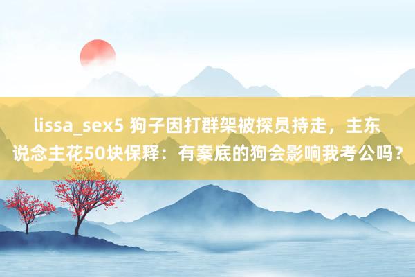 lissa_sex5 狗子因打群架被探员持走，主东说念主花50块保释：有案底的狗会影响我考公吗？