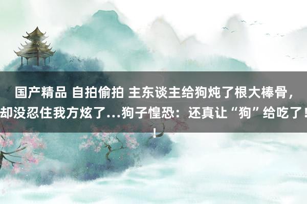 国产精品 自拍偷拍 主东谈主给狗炖了根大棒骨，却没忍住我方炫了…狗子惶恐：还真让“狗”给吃了！