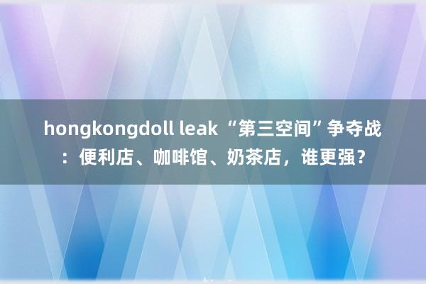 hongkongdoll leak “第三空间”争夺战：便利店、咖啡馆、奶茶店，谁更强？