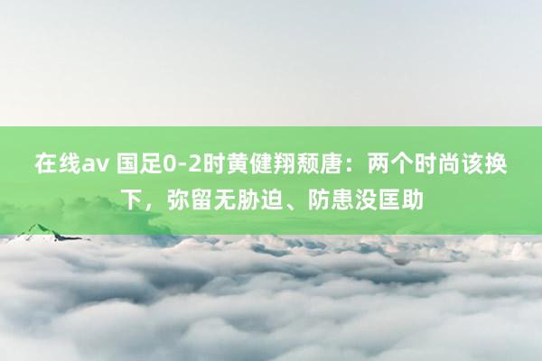 在线av 国足0-2时黄健翔颓唐：两个时尚该换下，弥留无胁迫、防患没匡助