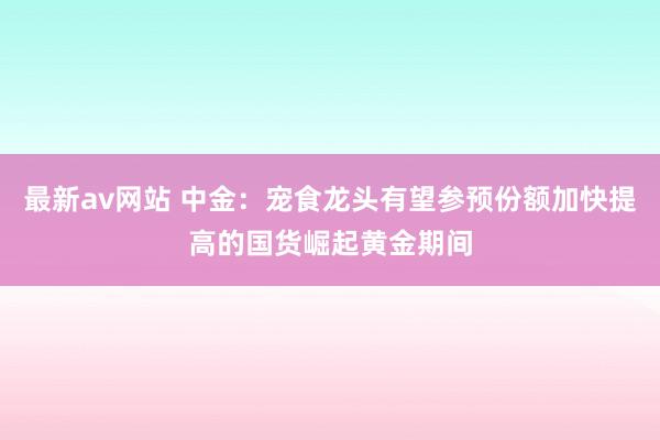 最新av网站 中金：宠食龙头有望参预份额加快提高的国货崛起黄金期间