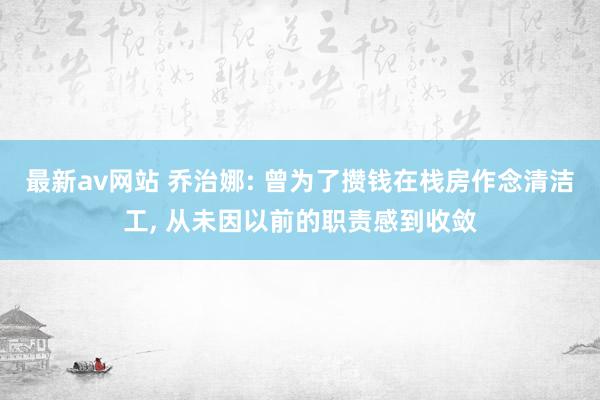 最新av网站 乔治娜: 曾为了攒钱在栈房作念清洁工， 从未因以前的职责感到收敛