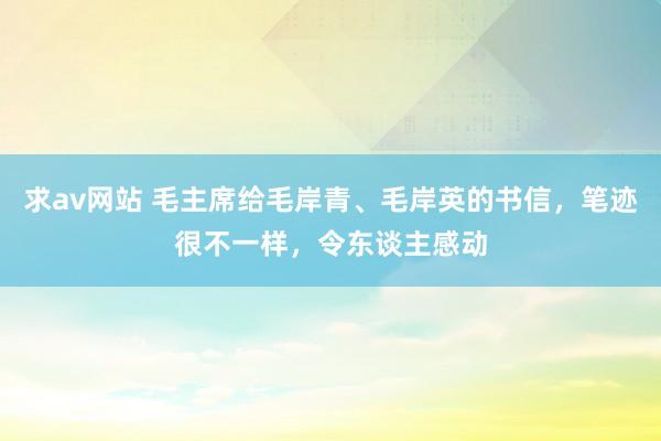 求av网站 毛主席给毛岸青、毛岸英的书信，笔迹很不一样，令东谈主感动