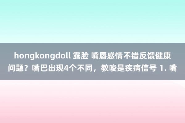 hongkongdoll 露脸 嘴唇感情不错反馈健康问题？嘴巴出现4个不同，教唆是疾病信号 1. 嘴