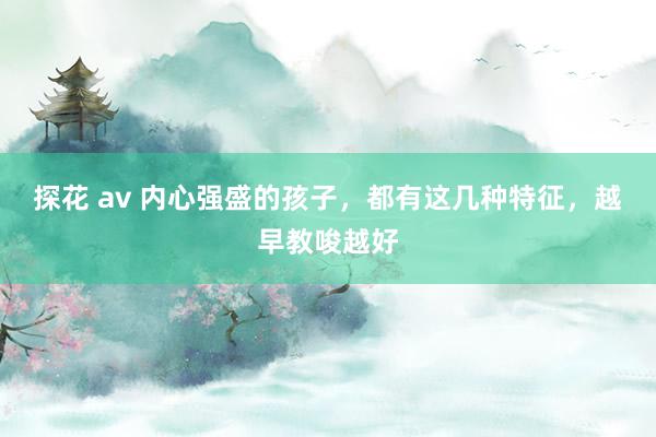 探花 av 内心强盛的孩子，都有这几种特征，越早教唆越好