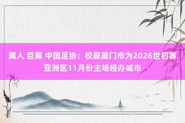 黑人 巨屌 中国足协：校服厦门市为2026世初赛亚洲区11月份主场经办城市