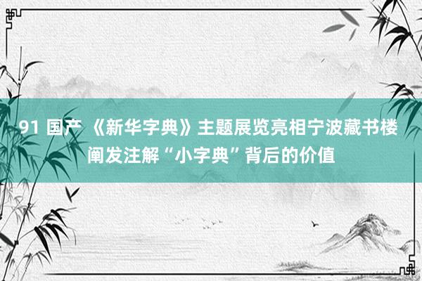 91 国产 《新华字典》主题展览亮相宁波藏书楼 阐发注解“小字典”背后的价值