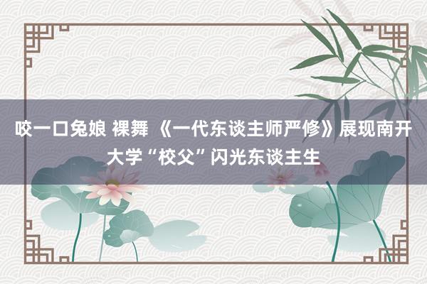 咬一口兔娘 裸舞 《一代东谈主师严修》展现南开大学“校父”闪光东谈主生