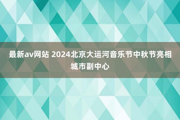 最新av网站 2024北京大运河音乐节中秋节亮相城市副中心