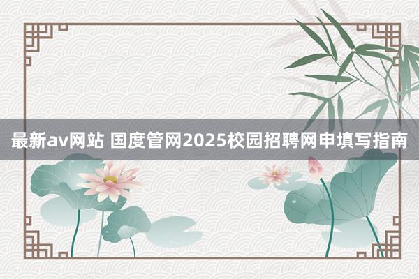 最新av网站 国度管网2025校园招聘网申填写指南