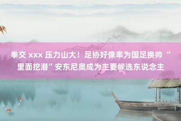 拳交 xxx 压力山大！足协好像率为国足换帅 “里面挖潜”安东尼奥成为主要候选东说念主