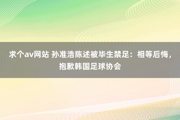 求个av网站 孙准浩陈述被毕生禁足：相等后悔，抱歉韩国足球协会