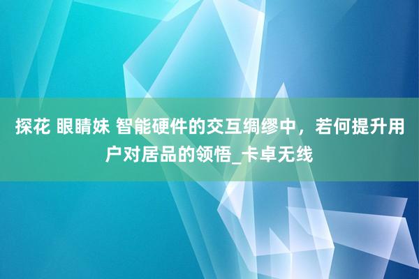 探花 眼睛妹 智能硬件的交互绸缪中，若何提升用户对居品的领悟_卡卓无线