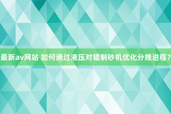 最新av网站 如何通过液压对辊制砂机优化分娩进程？