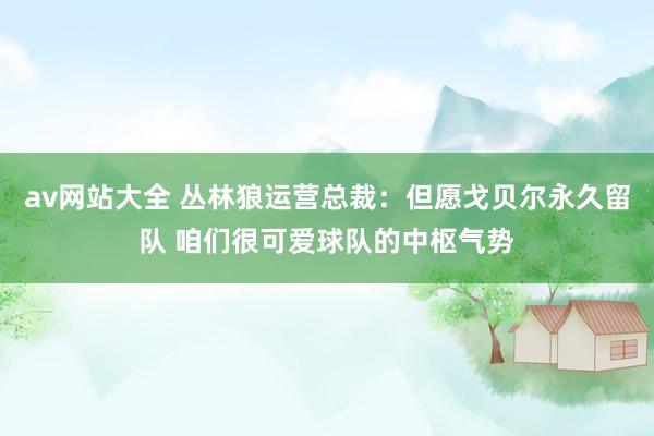 av网站大全 丛林狼运营总裁：但愿戈贝尔永久留队 咱们很可爱球队的中枢气势