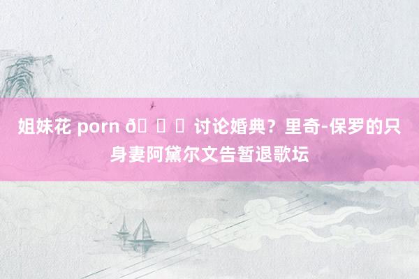 姐妹花 porn 👀讨论婚典？里奇-保罗的只身妻阿黛尔文告暂退歌坛