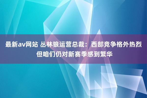 最新av网站 丛林狼运营总裁：西部竞争格外热烈 但咱们仍对新赛季感到繁华