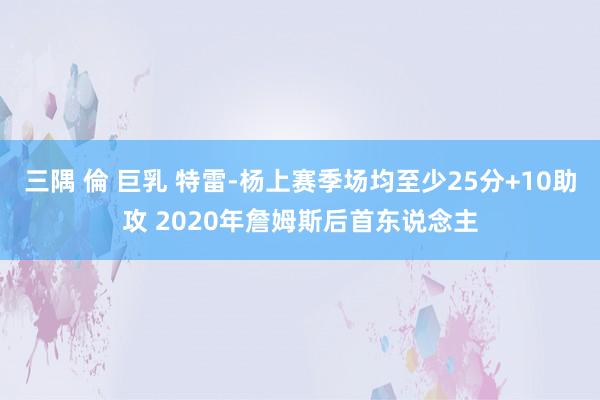 三隅 倫 巨乳 特雷-杨上赛季场均至少25分+10助攻 2020年詹姆斯后首东说念主