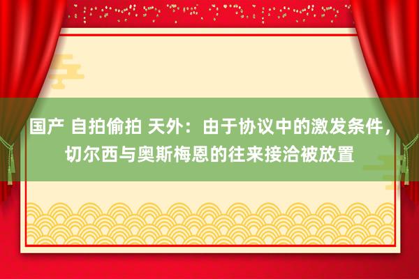 国产 自拍偷拍 天外：由于协议中的激发条件，切尔西与奥斯梅恩的往来接洽被放置