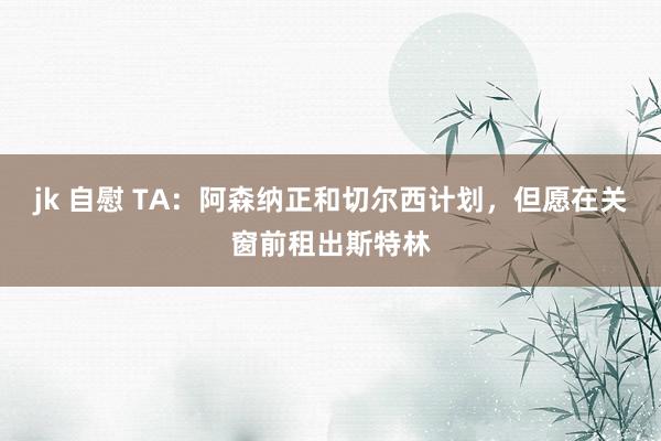 jk 自慰 TA：阿森纳正和切尔西计划，但愿在关窗前租出斯特林