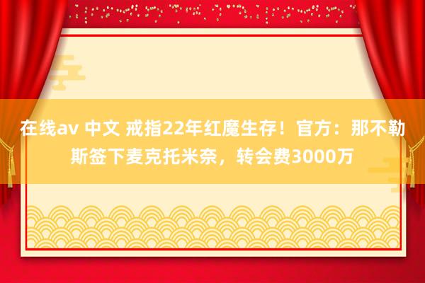 在线av 中文 戒指22年红魔生存！官方：那不勒斯签下麦克托米奈，转会费3000万