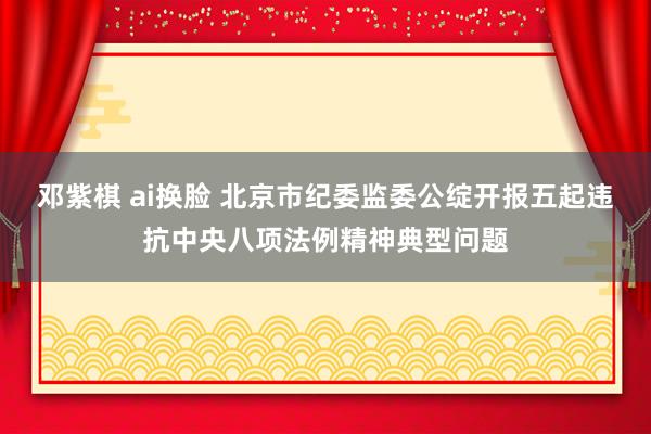 邓紫棋 ai换脸 北京市纪委监委公绽开报五起违抗中央八项法例精神典型问题