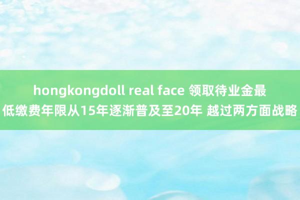 hongkongdoll real face 领取待业金最低缴费年限从15年逐渐普及至20年 越过两方面战略