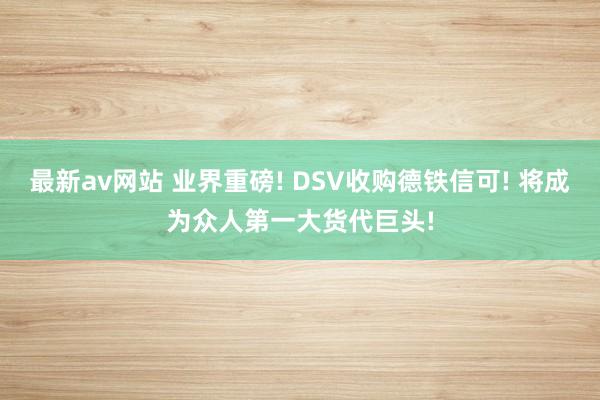 最新av网站 业界重磅! DSV收购德铁信可! 将成为众人第一大货代巨头!