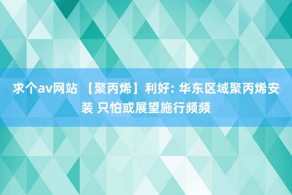 求个av网站 【聚丙烯】利好: 华东区域聚丙烯安装 只怕或展望施行频频