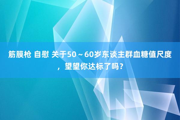 筋膜枪 自慰 关于50～60岁东谈主群血糖值尺度，望望你达标了吗？