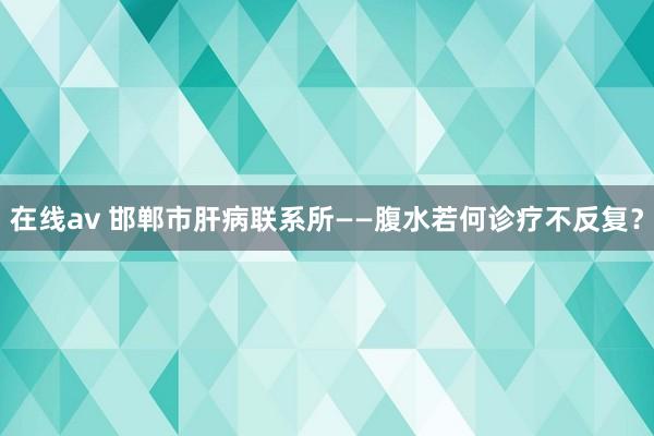 在线av 邯郸市肝病联系所——腹水若何诊疗不反复？