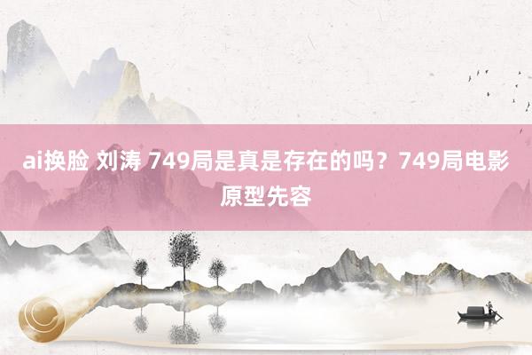 ai换脸 刘涛 749局是真是存在的吗？749局电影原型先容