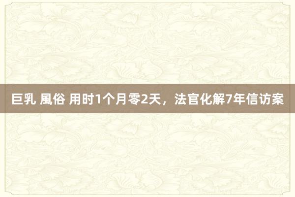 巨乳 風俗 用时1个月零2天，法官化解7年信访案