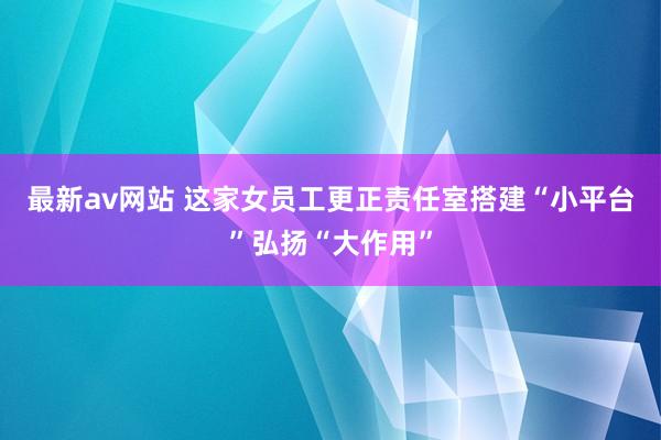 最新av网站 这家女员工更正责任室搭建“小平台”弘扬“大作用”