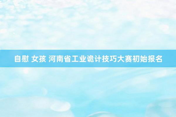 自慰 女孩 河南省工业诡计技巧大赛初始报名