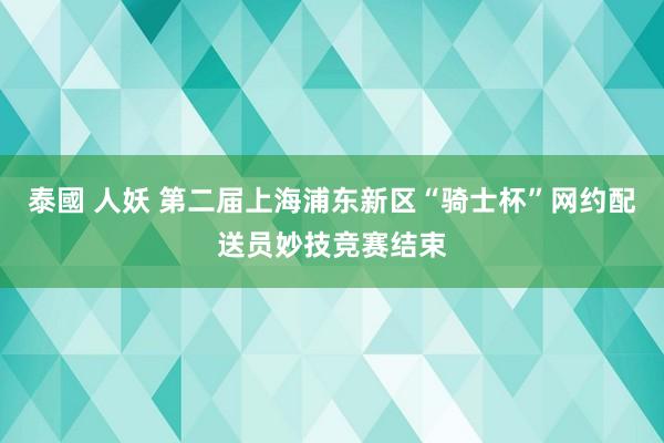 泰國 人妖 第二届上海浦东新区“骑士杯”网约配送员妙技竞赛结束