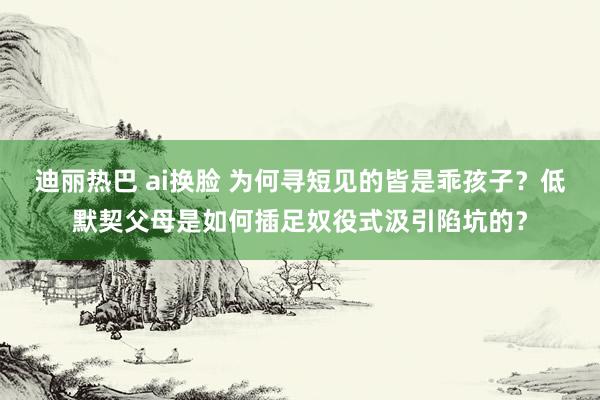 迪丽热巴 ai换脸 为何寻短见的皆是乖孩子？低默契父母是如何插足奴役式汲引陷坑的？