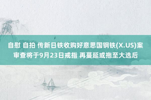 自慰 自拍 传新日铁收购好意思国钢铁(X.US)案审查将于9月23日戒指 再蔓延或拖至大选后