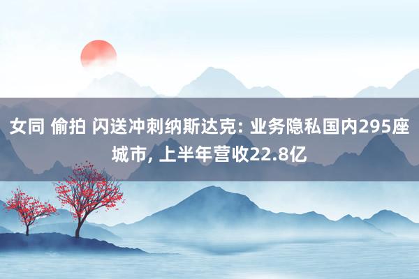 女同 偷拍 闪送冲刺纳斯达克: 业务隐私国内295座城市， 上半年营收22.8亿