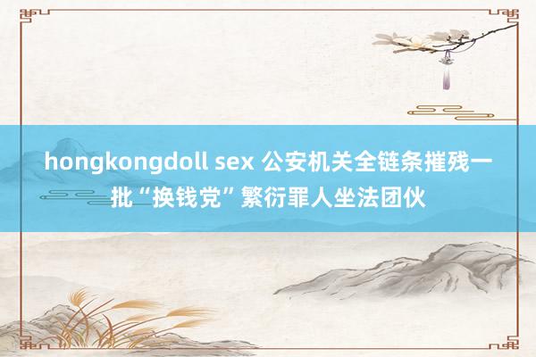 hongkongdoll sex 公安机关全链条摧残一批“换钱党”繁衍罪人坐法团伙