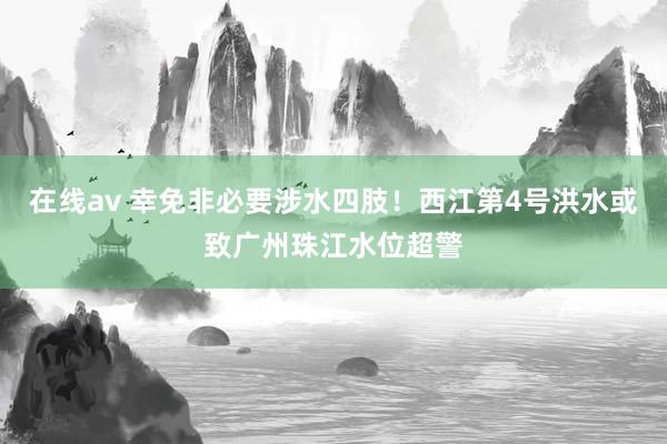 在线av 幸免非必要涉水四肢！西江第4号洪水或致广州珠江水位超警