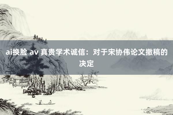 ai换脸 av 真贵学术诚信：对于宋协伟论文撤稿的决定