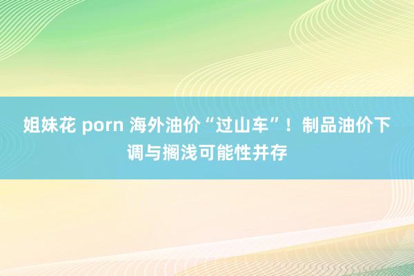 姐妹花 porn 海外油价“过山车”！制品油价下调与搁浅可能性并存