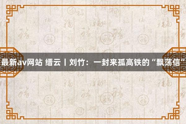 最新av网站 缙云丨刘竹：一封来孤高铁的“飘荡信”