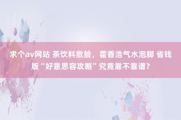 求个av网站 茶饮料敷脸，藿香浩气水泡脚 省钱版“好意思容攻略”究竟靠不靠谱？